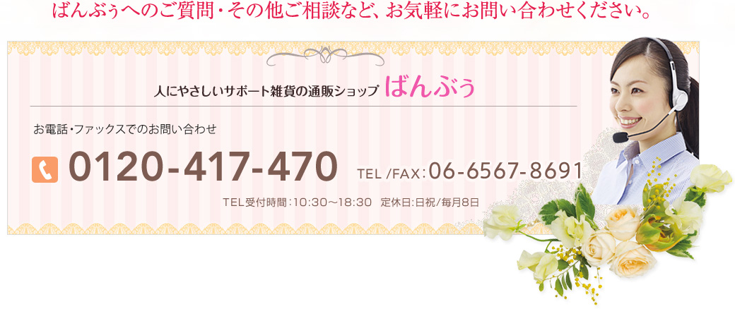 ばんぶぅへのご質問・その他ご相談など、お気軽にお問い合わせください。 人にやさしいサポート雑貨の通販ショップ ばんぶぅ　お電話・ファックスでのお問い合わせ 0120-417-470　TEL /FAX：06-6567-8691 TEL受付時間：10:30〜18:30  定休日:日祝/毎月8日 