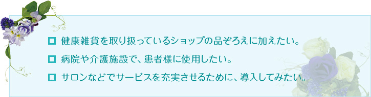 健康雑貨を取り扱っているショップの品ぞろえに加えたい。病院や介護施設で、患者様に使用したい。サロンなどでサービスを充実させるために、導入してみたい。 