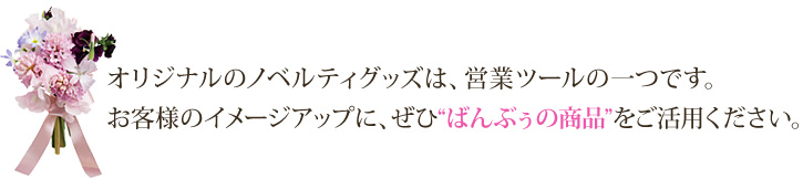 オリジナルのノベルティグッズは、営業ツールの一つです。お客様のイメージアップに、ぜひ“ばんぶぅの商品”をご活用ください。