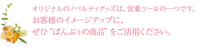 オリジナルのノベルティグッズは、営業ツールの一つです。お客様のイメージアップに、ぜひ“ばんぶぅの商品”をご活用ください。